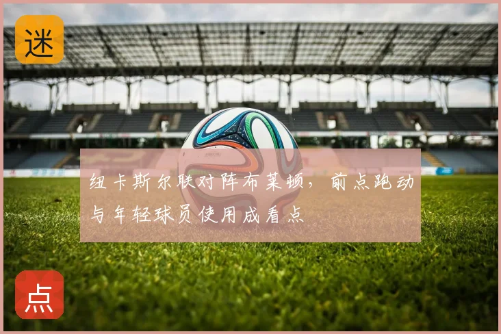 纽卡斯尔联对阵布莱顿,前点跑动与年轻球员使用成看点